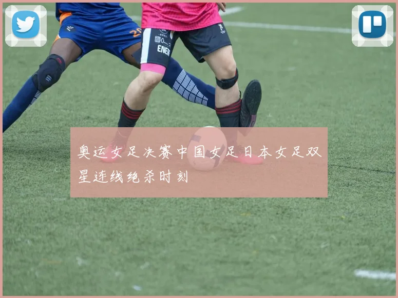 奥运女足决赛中国女足日本女足双星连线绝杀时刻
