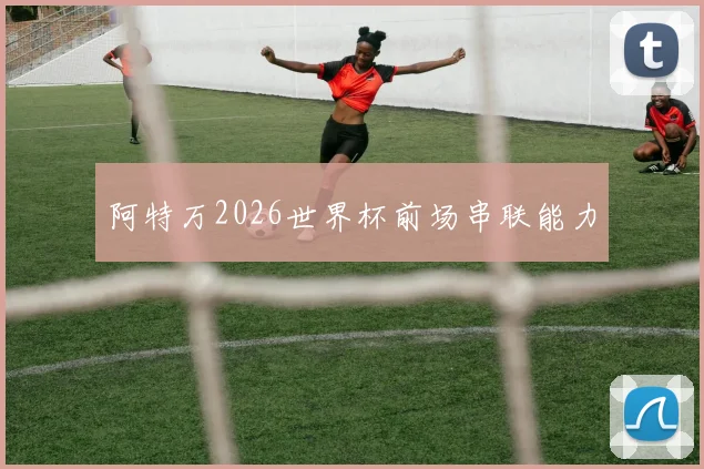 阿特万2026世界杯前场串联能力