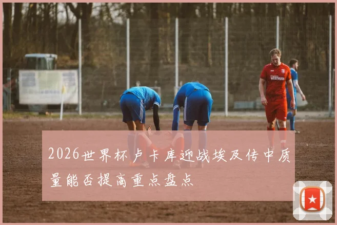 2026世界杯卢卡库迎战埃及传中质量能否提高重点盘点