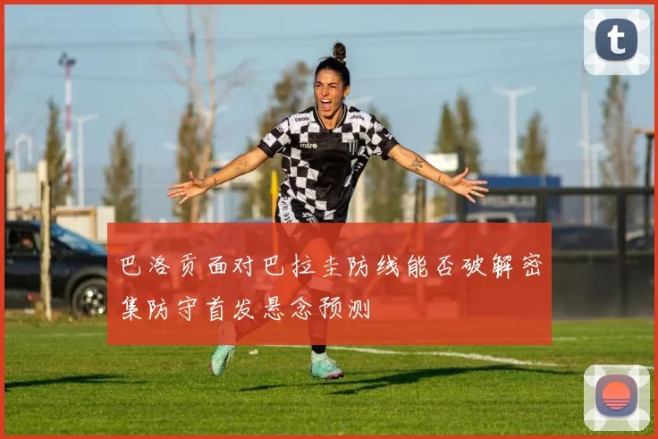 巴洛贡面对巴拉圭防线能否破解密集防守首发悬念预测