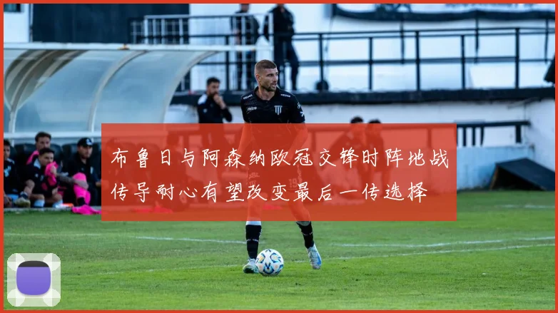 布鲁日与阿森纳欧冠交锋时阵地战传导耐心有望改变最后一传选择