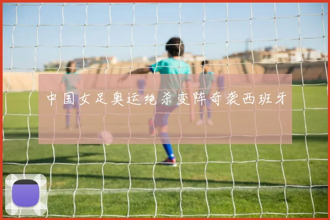 中国女足奥运绝杀变阵奇袭西班牙