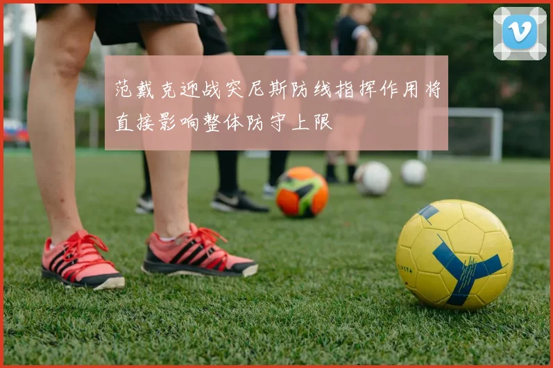 范戴克迎战突尼斯防线指挥作用将直接影响整体防守上限