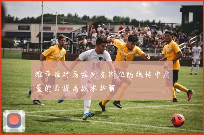 维萨面对乌兹别克斯坦防线传中质量能否提高战术拆解