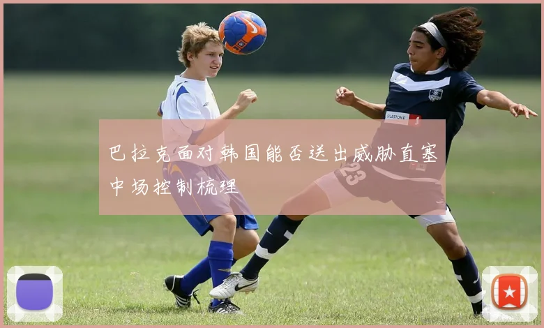 巴拉克面对韩国能否送出威胁直塞中场控制梳理