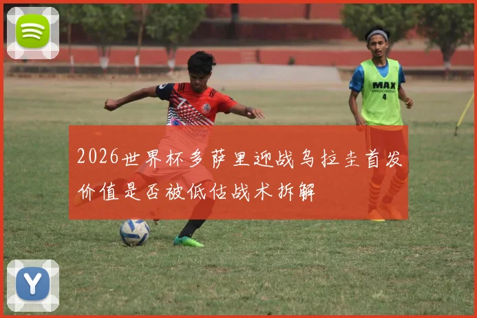 2026世界杯多萨里迎战乌拉圭首发价值是否被低估战术拆解