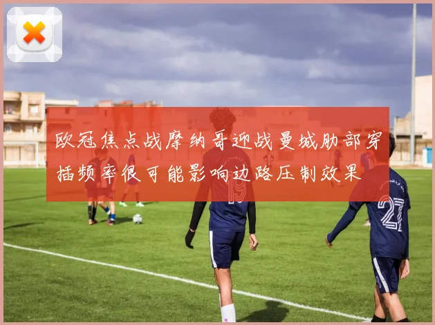 欧冠焦点战摩纳哥迎战曼城肋部穿插频率很可能影响边路压制效果