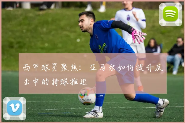 西甲球员聚焦：亚马尔如何提升反击中的持球推进