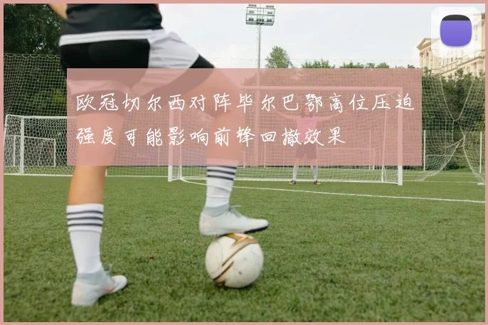 欧冠切尔西对阵毕尔巴鄂高位压迫强度可能影响前锋回撤效果