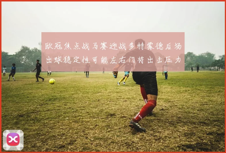 欧冠焦点战马赛迎战多特蒙德后场出球稳定性可能左右门将出击压力