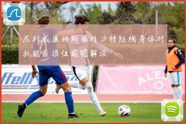 尼科威廉姆斯面对沙特防线身体对抗能否顶住前瞻解读