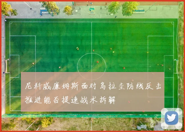 尼科威廉姆斯面对乌拉圭防线反击推进能否提速战术拆解