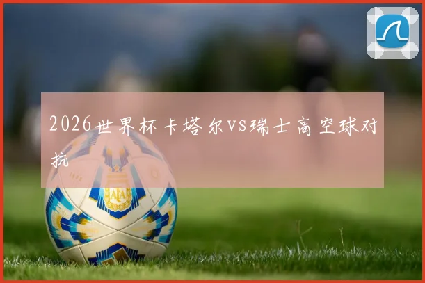 2026世界杯卡塔尔vs瑞士高空球对抗