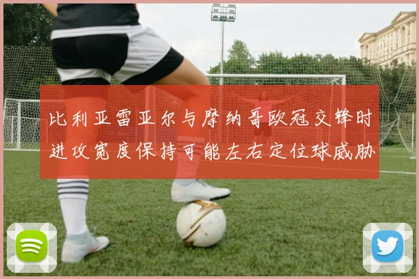 比利亚雷亚尔与摩纳哥欧冠交锋时进攻宽度保持可能左右定位球威胁