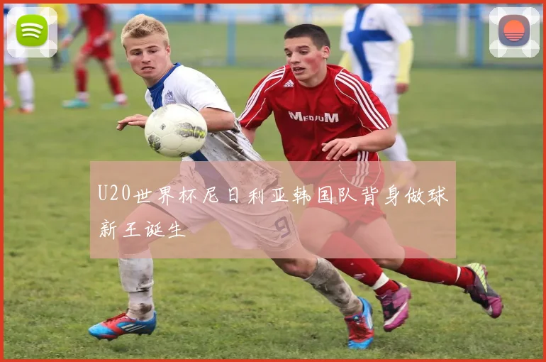U20世界杯尼日利亚韩国队背身做球新王诞生