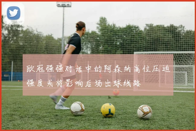 欧冠强强对话中的阿森纳高位压迫强度或将影响后场出球线路