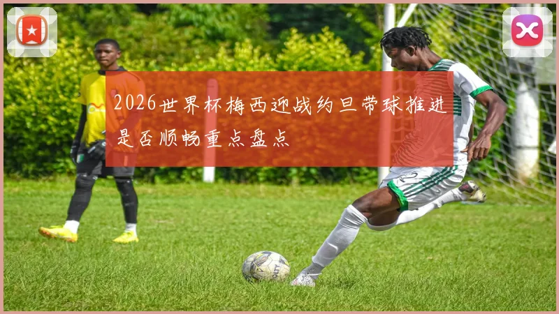 2026世界杯梅西迎战约旦带球推进是否顺畅重点盘点