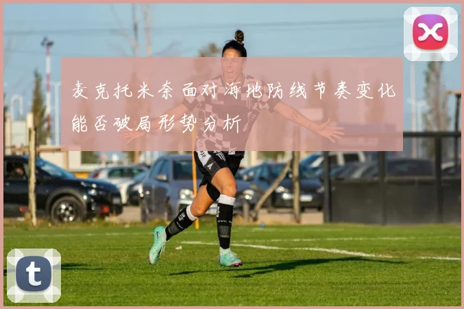 麦克托米奈面对海地防线节奏变化能否破局形势分析