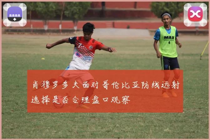 肖穆罗多夫面对哥伦比亚防线远射选择是否合理盘口观察