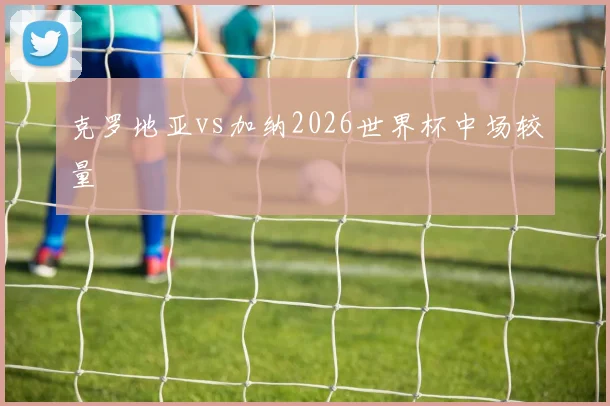 克罗地亚vs加纳2026世界杯中场较量