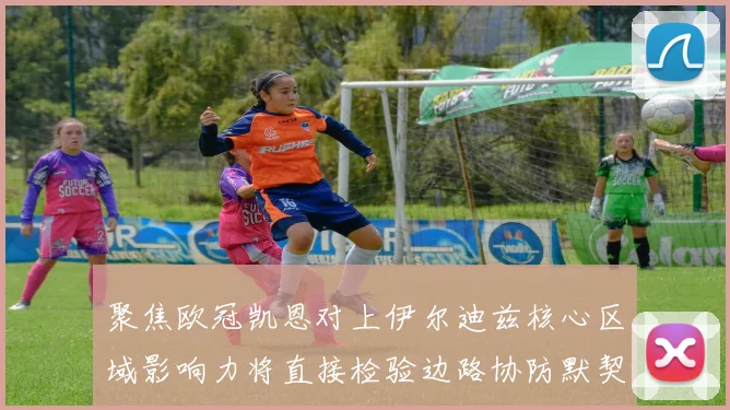 聚焦欧冠凯恩对上伊尔迪兹核心区域影响力将直接检验边路协防默契