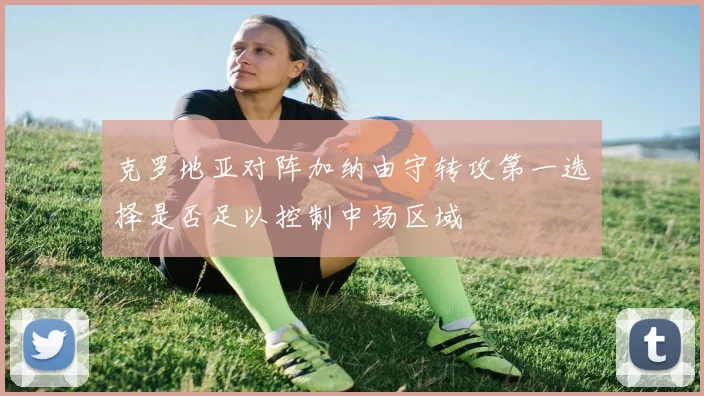 克罗地亚对阵加纳由守转攻第一选择是否足以控制中场区域