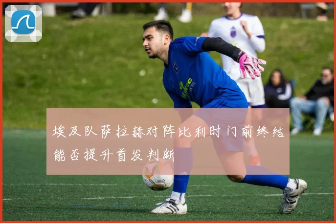 埃及队萨拉赫对阵比利时门前终结能否提升首发判断