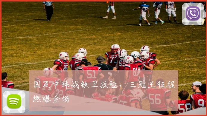 国足中韩战铁卫救险，三冠王征程燃爆全场