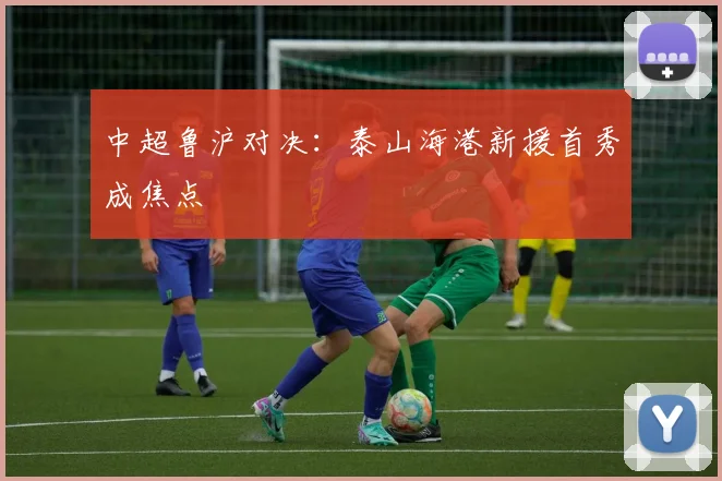 中超鲁沪对决：泰山海港新援首秀成焦点