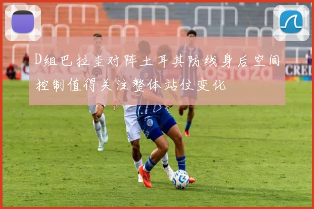 D组巴拉圭对阵土耳其防线身后空间控制值得关注整体站位变化