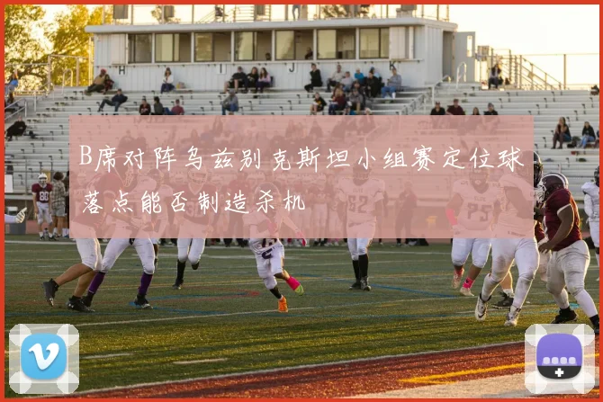 B席对阵乌兹别克斯坦小组赛定位球落点能否制造杀机