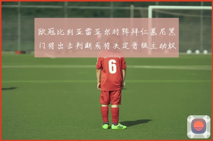 欧冠比利亚雷亚尔对阵拜仁慕尼黑门将出击判断或将决定晋级主动权