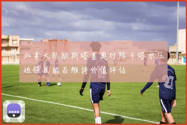 加拿大队欧斯塔基奥对阵卡塔尔压迫强度能否维持价值评估