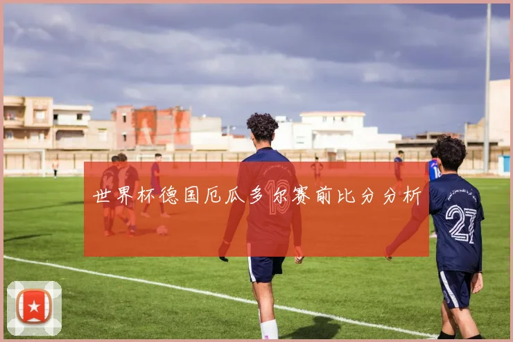 世界杯德国厄瓜多尔赛前比分分析